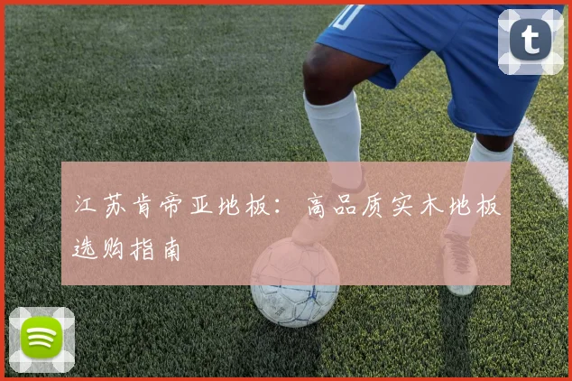 江苏肯帝亚地板：高品质实木地板选购指南
