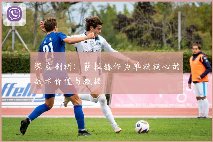 深度剖析:萨拉赫作为单核核心的战术价值与数据