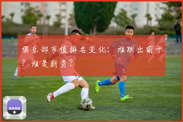 俱乐部市值排名变化：谁跌出前十？谁是新贵？