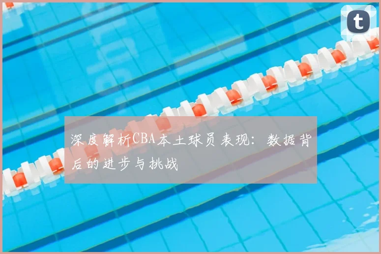 深度解析CBA本土球员表现：数据背后的进步与挑战