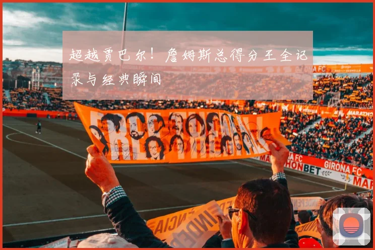 超越贾巴尔!詹姆斯总得分王全记录与经典瞬间