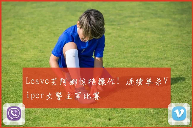 Leave芸阿娜惊艳操作!连续单杀Viper女警主宰比赛