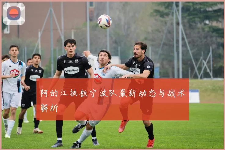 阿的江执教宁波队最新动态与战术解析