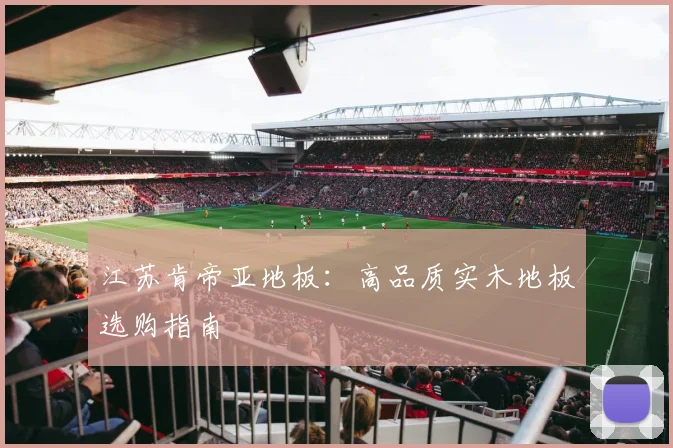 江苏肯帝亚地板：高品质实木地板选购指南